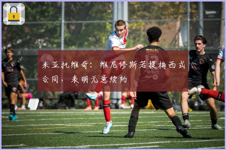 米亚托维奇：维尼修斯若提梅西式合同，表明无意续约