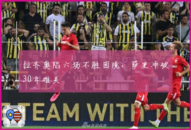 拉齐奥陷六场不胜困境，萨里冲破30年难关